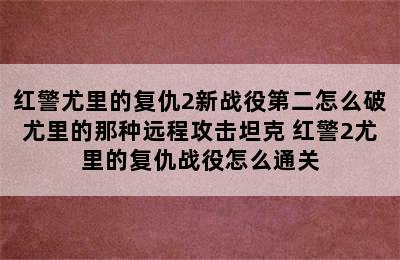 红警尤里的复仇2新战役第二怎么破尤里的那种远程攻击坦克 红警2尤里的复仇战役怎么通关